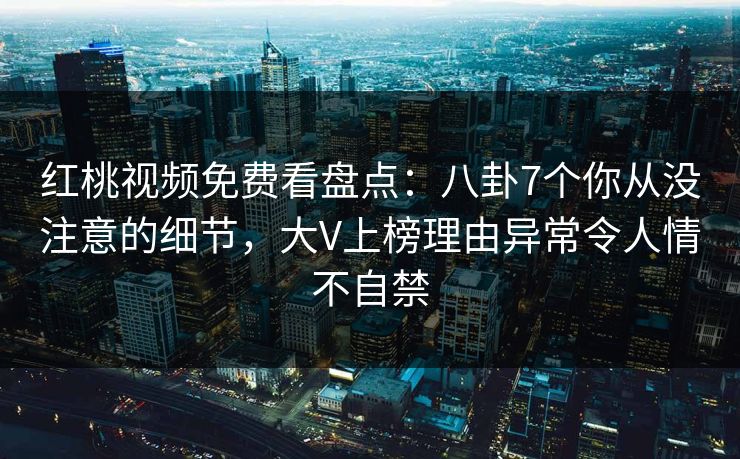 红桃视频免费看盘点：八卦7个你从没注意的细节，大V上榜理由异常令人情不自禁
