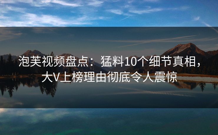 泡芙视频盘点：猛料10个细节真相，大V上榜理由彻底令人震惊