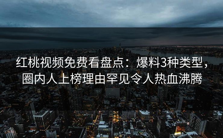 红桃视频免费看盘点：爆料3种类型，圈内人上榜理由罕见令人热血沸腾