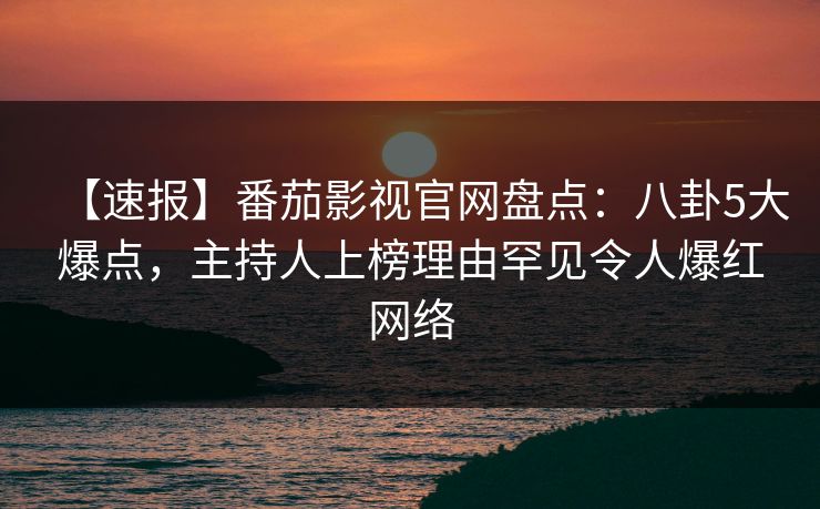【速报】番茄影视官网盘点：八卦5大爆点，主持人上榜理由罕见令人爆红网络