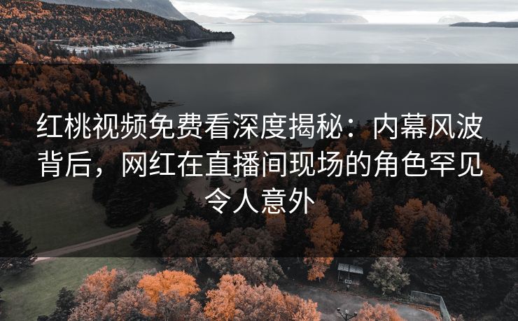 红桃视频免费看深度揭秘：内幕风波背后，网红在直播间现场的角色罕见令人意外