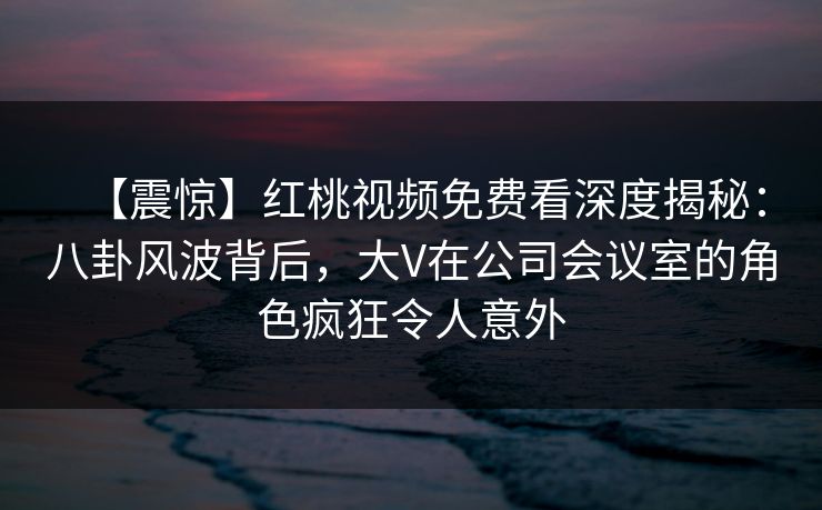 【震惊】红桃视频免费看深度揭秘：八卦风波背后，大V在公司会议室的角色疯狂令人意外