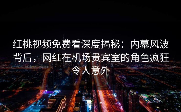 红桃视频免费看深度揭秘：内幕风波背后，网红在机场贵宾室的角色疯狂令人意外