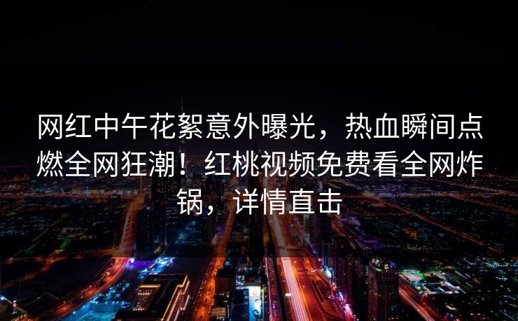 网红中午花絮意外曝光，热血瞬间点燃全网狂潮！红桃视频免费看全网炸锅，详情直击