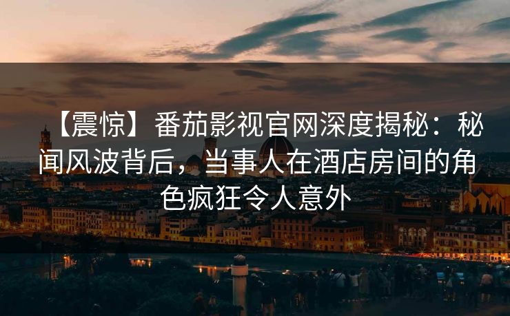 【震惊】番茄影视官网深度揭秘：秘闻风波背后，当事人在酒店房间的角色疯狂令人意外