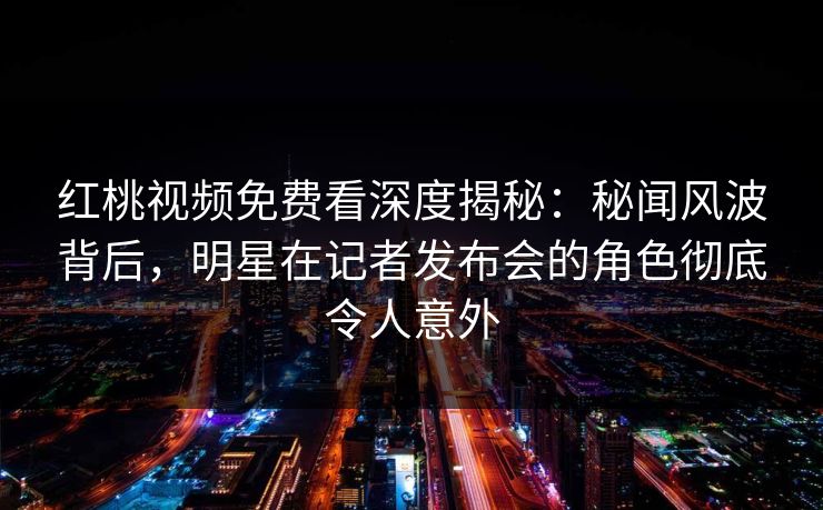 红桃视频免费看深度揭秘：秘闻风波背后，明星在记者发布会的角色彻底令人意外