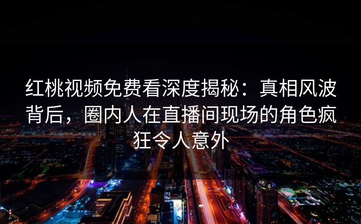 红桃视频免费看深度揭秘：真相风波背后，圈内人在直播间现场的角色疯狂令人意外