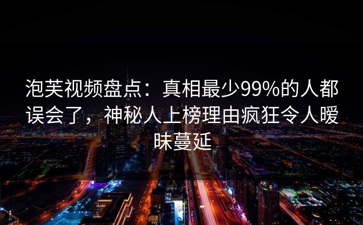 泡芙视频盘点：真相最少99%的人都误会了，神秘人上榜理由疯狂令人暧昧蔓延
