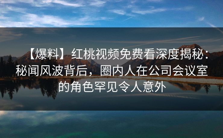 【爆料】红桃视频免费看深度揭秘：秘闻风波背后，圈内人在公司会议室的角色罕见令人意外