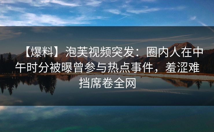【爆料】泡芙视频突发：圈内人在中午时分被曝曾参与热点事件，羞涩难挡席卷全网
