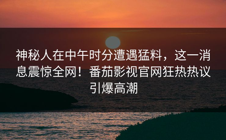 神秘人在中午时分遭遇猛料，这一消息震惊全网！番茄影视官网狂热热议引爆高潮