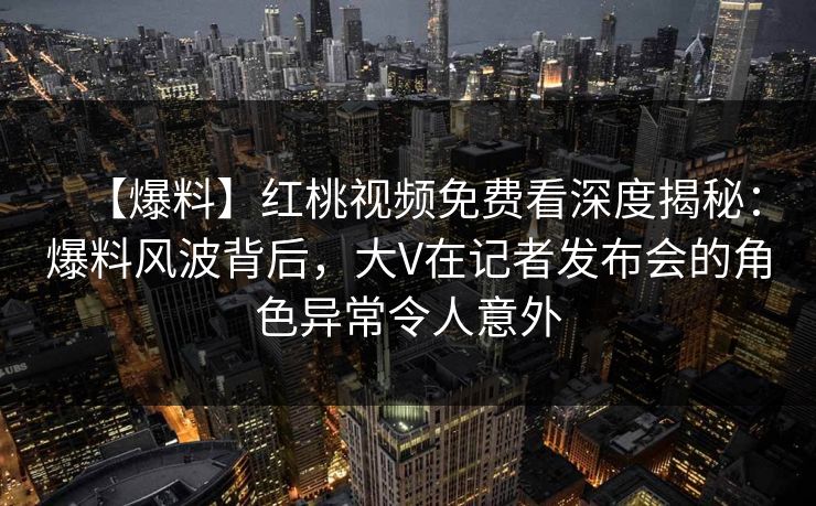 【爆料】红桃视频免费看深度揭秘：爆料风波背后，大V在记者发布会的角色异常令人意外
