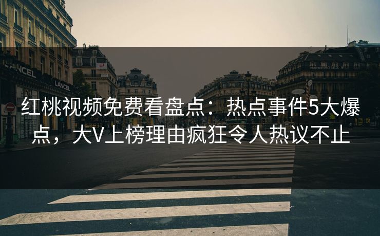 红桃视频免费看盘点：热点事件5大爆点，大V上榜理由疯狂令人热议不止