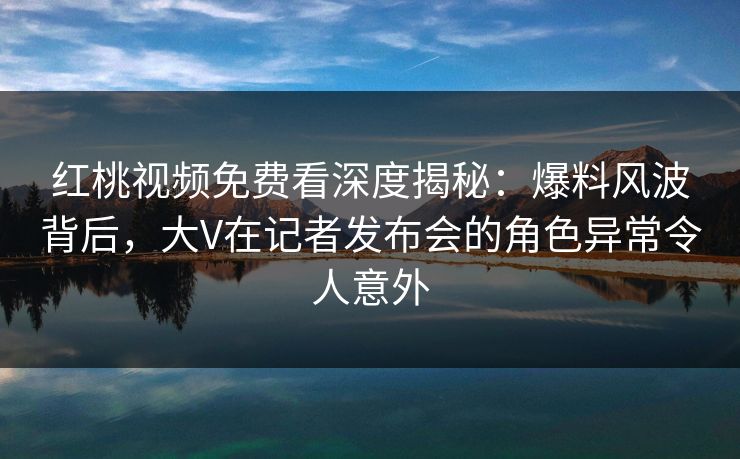 红桃视频免费看深度揭秘：爆料风波背后，大V在记者发布会的角色异常令人意外