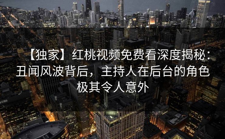 【独家】红桃视频免费看深度揭秘：丑闻风波背后，主持人在后台的角色极其令人意外