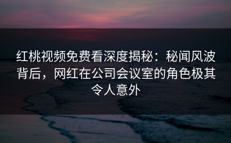 红桃视频免费看深度揭秘：秘闻风波背后，网红在公司会议室的角色极其令人意外