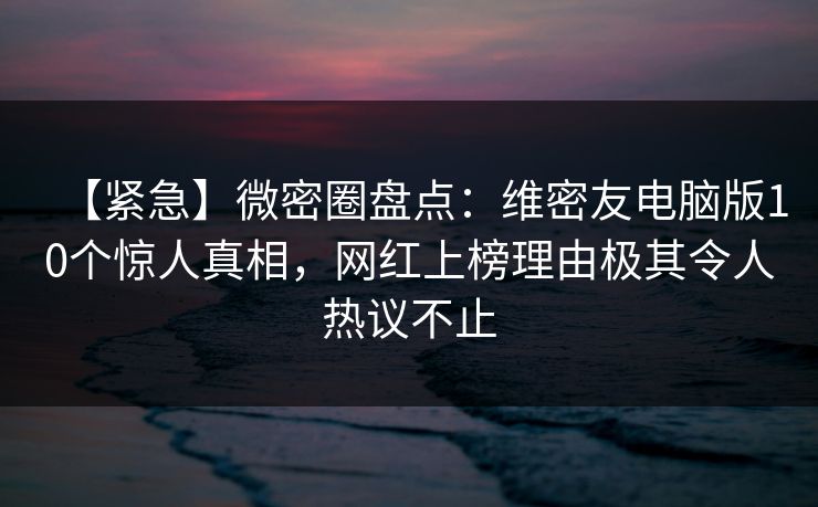 【紧急】微密圈盘点：维密友电脑版10个惊人真相，网红上榜理由极其令人热议不止