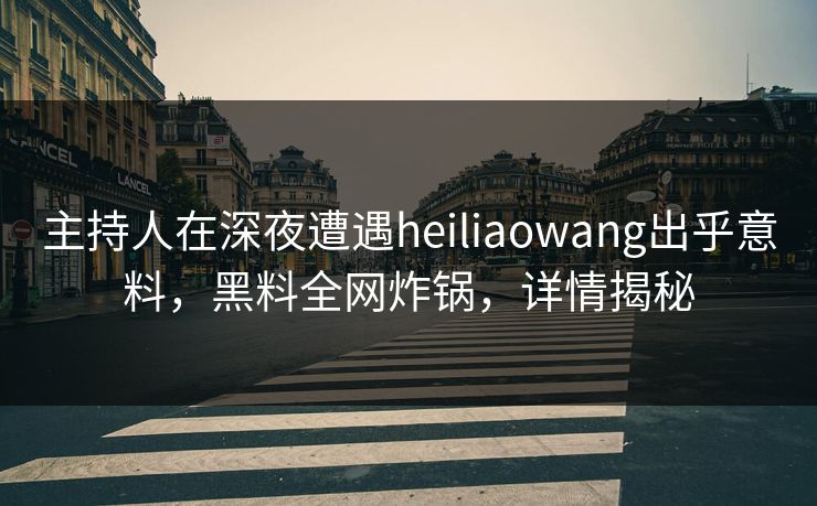 主持人在深夜遭遇heiliaowang出乎意料，黑料全网炸锅，详情揭秘