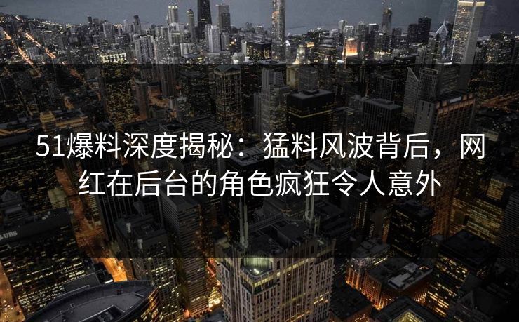 51爆料深度揭秘：猛料风波背后，网红在后台的角色疯狂令人意外