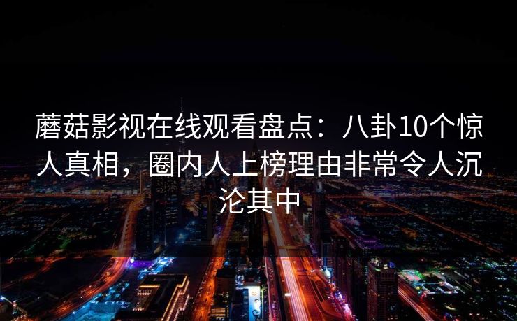 蘑菇影视在线观看盘点：八卦10个惊人真相，圈内人上榜理由非常令人沉沦其中