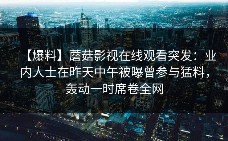 【爆料】蘑菇影视在线观看突发:业内人士在昨天中午被曝曾参与猛料,轰动一时席卷全网 【爆料】蘑菇影视在线观看突发:业内人士在昨天中午被曝曾参与猛料,轰动一时席卷全网