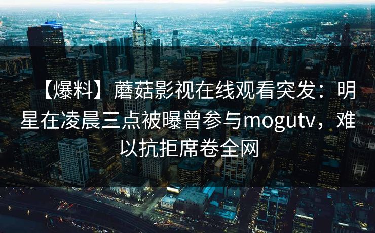 【爆料】蘑菇影视在线观看突发:明星在凌晨三点被曝曾参与mogutv,难以抗拒席卷全网 【爆料】蘑菇影视在线观看突发:明星在凌晨三点被曝曾参与mogutv,难以抗拒席卷全网