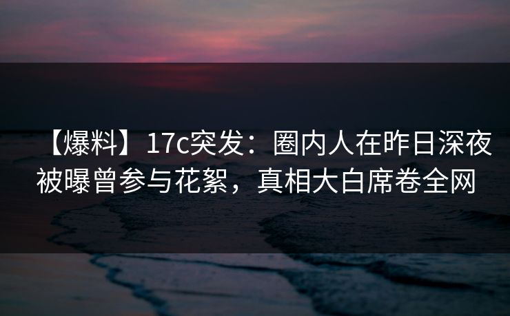【爆料】17c突发:圈内人在昨日深夜被曝曾参与花絮,真相大白席卷全网 【爆料】17c突发:圈内人在昨日深夜被曝曾参与花絮,真相大白席卷全网