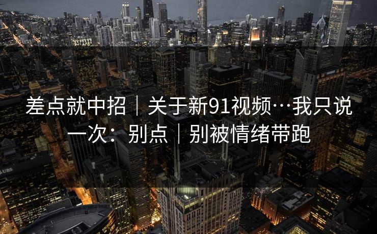 差点就中招｜关于新91视频…我只说一次：别点｜别被情绪带跑