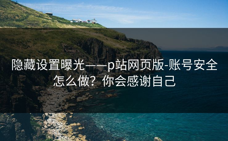 隐藏设置曝光——p站网页版-账号安全怎么做?你会感谢自己 隐藏设置曝光——p站网页版-账号安全怎么做?你会感谢自己