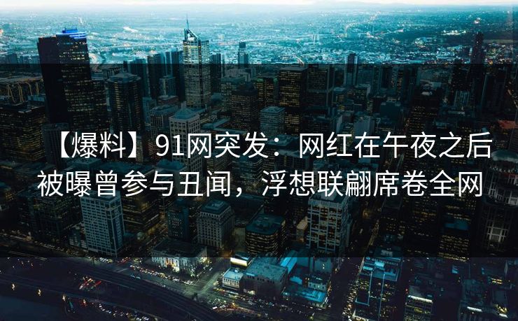【爆料】91网突发：网红在午夜之后被曝曾参与丑闻，浮想联翩席卷全网