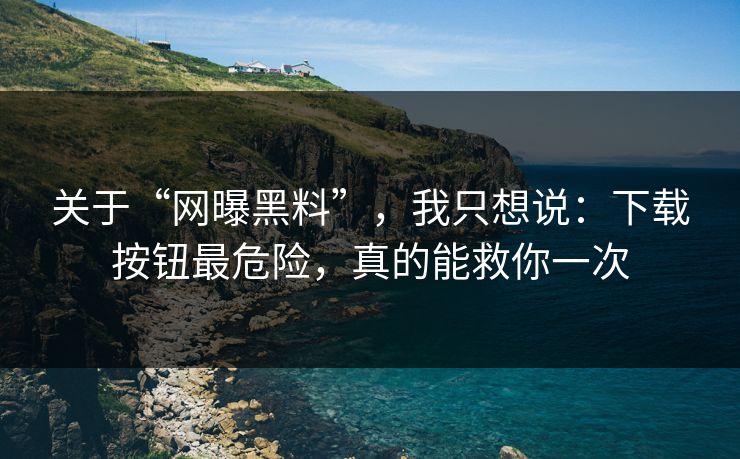 关于“网曝黑料”，我只想说：下载按钮最危险，真的能救你一次
