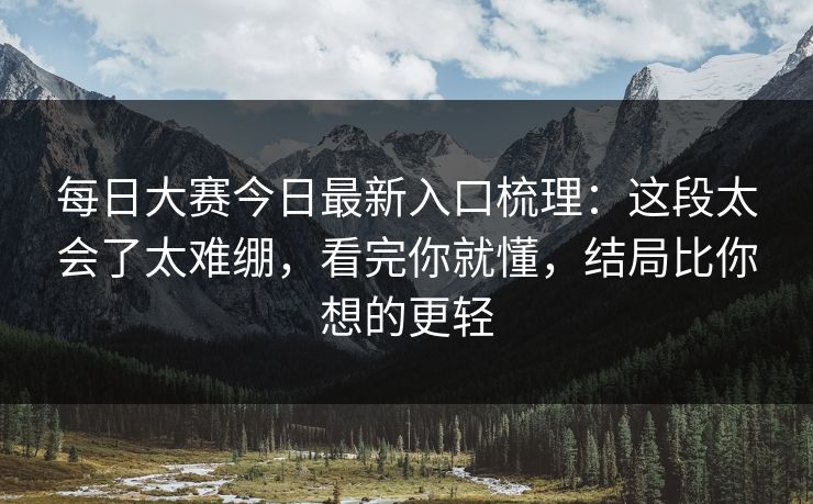 每日大赛今日最新入口梳理：这段太会了太难绷，看完你就懂，结局比你想的更轻