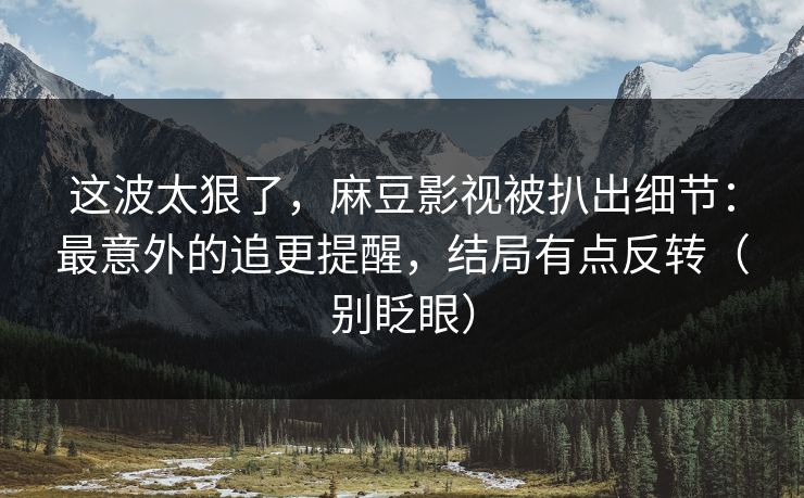 这波太狠了，麻豆影视被扒出细节：最意外的追更提醒，结局有点反转（别眨眼）