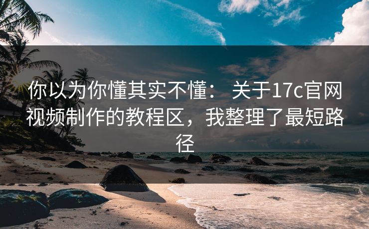 你以为你懂其实不懂： 关于17c官网视频制作的教程区，我整理了最短路径