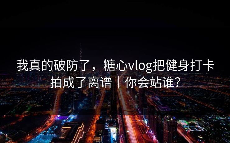 我真的破防了，糖心vlog把健身打卡拍成了离谱｜你会站谁？