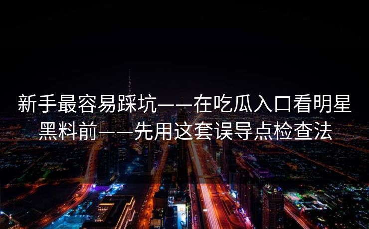 新手最容易踩坑——在吃瓜入口看明星黑料前——先用这套误导点检查法