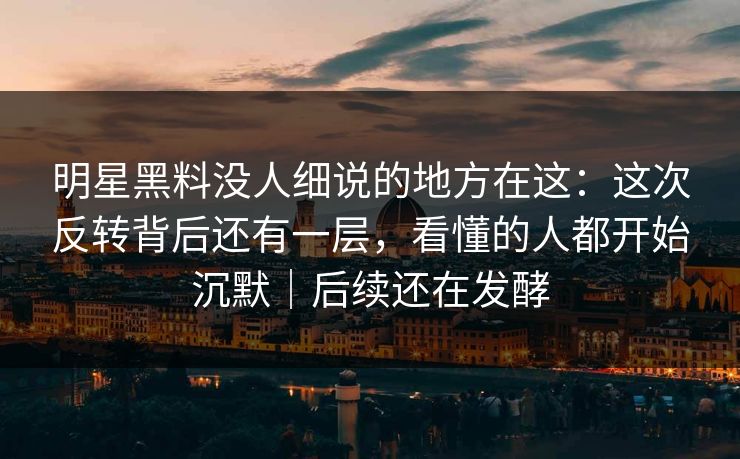 明星黑料没人细说的地方在这：这次反转背后还有一层，看懂的人都开始沉默｜后续还在发酵