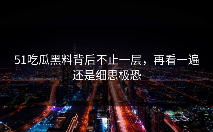 51吃瓜黑料背后不止一层，再看一遍还是细思极恐